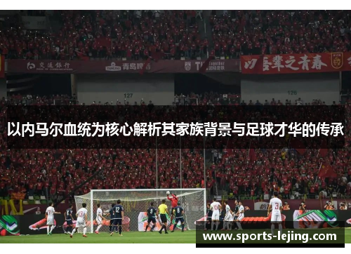 以内马尔血统为核心解析其家族背景与足球才华的传承