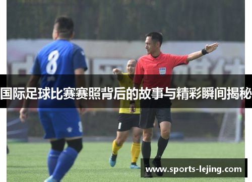 国际足球比赛赛照背后的故事与精彩瞬间揭秘