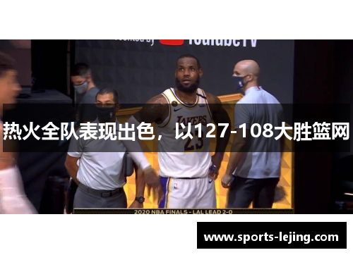 热火全队表现出色，以127-108大胜篮网